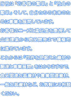 当社は『お客様の繁栄』と『社会の繁栄』そして、自分たちの未来のために事業を展開しています。お客様のニーズと満足度を重視して企画提案から商品開発まで積極的に進めています。これからは『世界を見据えた資材の調達と事業展開』をはかりますので、食品関連包装資材や農業関連資材、一般包装資材など、お気軽にご相談ください。